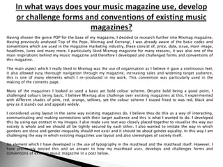 In what ways does your music magazine use, develop or challenge forms and conventions of existing music magazines? Having chosen the genre POP for the base of my magazine, I decided to research further into Mixmag magazine. Having previously analysed Top of the Pops, Mixmag and Kerrang!, I was already aware of the basic codes and conventions which are used in the magazine marketing industry, these consist of, price, date, issue, main image, headlines, lures and many more. I particularly liked Mixmag magazine for many reasons, it was also one of the main inspirations behind my music magazine and therefore I developed and challenged forms and conventions of this magazine. The main aspect which I really liked in Mixmagwas the use of organisation as I believe it gave a continuous feel, it also allowed easy thorough navigation through my magazine, increasing sales and widening target audience, this is one of many elements which I re-produced in my work. This convention was particularly used in the making of the contents page. Many of the magazines I looked at used a basic yet bold colour scheme. Despite bold being a good point, I challenged colours being basic. I believe Mixmag also challenge over existing magazines at this. I experimented with different shades of pink, red, orange, yellows, yet the colour scheme I stayed fixed to was red, black and grey as it stands out and appeals widely. I considered using layout in the same way existing magazines do. I believe they do this as a way of interacting, communicating and making connections with their target audience and this is what I wanted to do. I developed this by using eye contact in my images. I also made sure text was closely placed together to visualise the way our society is whole and we should all be tightly secured by each other. I also wanted to imitate the way in which genders are close and gender inequality should not exist and it should be about gender equality. In this way I am challenging the way in which existing magazines use layout and also stereotypes of society itself. An element which I have developed is the use of typography in the masthead and the masthead itself. However, I have previously posted this and an answer to how my masthead uses, develops and challenges forms and conventions of existing music magazine in a post below. 