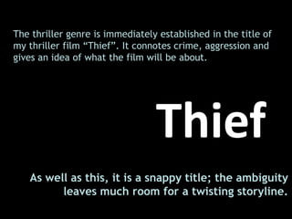 The thriller genre is immediately established in the title of my thriller film “Thief”. It connotes crime, aggression and gives an idea of what the film will be about.  Thief As well as this, it is a snappy title; the ambiguity leaves much room for a twisting storyline.  
