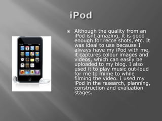    Although the quality from an
    iPod isnt amazing, it is good
    enough for recce shots, etc. It
    was ideal to use because I
    always have my iPod with me,
    it captures colour images and
    videos, which can easily be
    uploaded to my blog. I also
    used it to play music out-loud
    for me to mime to while
    filming the video. I used my
    iPod in the research, planning,
    construction and evaluation
    stages.
 