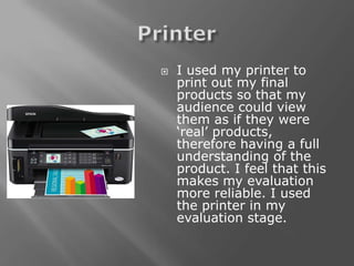    I used my printer to
    print out my final
    products so that my
    audience could view
    them as if they were
    ‘real’ products,
    therefore having a full
    understanding of the
    product. I feel that this
    makes my evaluation
    more reliable. I used
    the printer in my
    evaluation stage.
 
