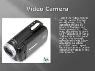   I used the video camera
    to capture the footage
    for my music video. I
    collected around 50
    hours of footage, and
    then uploaded it to the
    Mac, and edited it down
    to a 4 minute long song.
    It does not create great
    high quality footage,
    however this was easily
    accessible as school
    provided them. I used
    the video camera for the
    construction stage of my
    coursework.
 