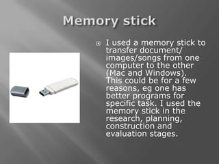    I used a memory stick to
    transfer document/
    images/songs from one
    computer to the other
    (Mac and Windows).
    This could be for a few
    reasons, eg one has
    better programs for
    specific task. I used the
    memory stick in the
    research, planning,
    construction and
    evaluation stages.
 
