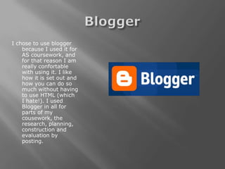 I chose to use blogger
    because I used it for
    AS coursework, and
    for that reason I am
    really confortable
    with using it. I like
    how it is set out and
    how you can do so
    much without having
    to use HTML (which
    I hate!). I used
    Blogger in all for
    parts of my
    cousework, the
    research, planning,
    construction and
    evaluation by
    posting.
 
