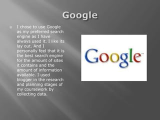    I chose to use Google
    as my preferred search
    engine as I have
    always used it. I like its
    lay out. And I
    personally feel that it is
    the best search engine
    for the amount of sites
    it contains and the
    amount of information
    available. I used
    blogger in the research
    and planning stages of
    my coursework by
    collecting data.
 