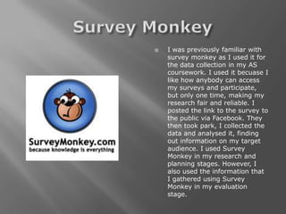   I was previously familiar with
    survey monkey as I used it for
    the data collection in my AS
    coursework. I used it becuase I
    like how anybody can access
    my surveys and participate,
    but only one time, making my
    research fair and reliable. I
    posted the link to the survey to
    the public via Facebook. They
    then took park, I collected the
    data and analysed it, finding
    out information on my target
    audience. I used Survey
    Monkey in my research and
    planning stages. However, I
    also used the information that
    I gathered using Survey
    Monkey in my evaluation
    stage.
 