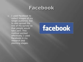    I used Facebook to
    collect images of my
    target audience, but
    to also spread the
    link of my survey so
    that people would
    take part. This
    method worked
    effectively. I used
    Facebook in my
    research and
    planning stages.
 