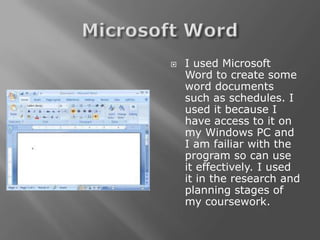    I used Microsoft
    Word to create some
    word documents
    such as schedules. I
    used it because I
    have access to it on
    my Windows PC and
    I am failiar with the
    program so can use
    it effectively. I used
    it in the research and
    planning stages of
    my coursework.
 