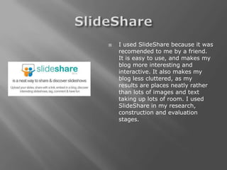    I used SlideShare because it was
    recomended to me by a friend.
    It is easy to use, and makes my
    blog more interesting and
    interactive. It also makes my
    blog less cluttered, as my
    results are places neatly rather
    than lots of images and text
    taking up lots of room. I used
    SlideShare in my research,
    construction and evaluation
    stages.
 