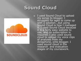    I used Sound Cloud to upload
    my songs to blogger. I
    struggled for ages to come up
    with a solution...but using
    Sound Cloud is how I managed
    it. I used Sound Cloud because
    it is a fairly easy website to
    use, and no subscription is
    required. I also used sound
    cloud to upload my voice clips
    of analyses from my
    dictaphone, onto blogger. I
    used sound cloud in the
    research and evaluation
    stages of my coursework.
 