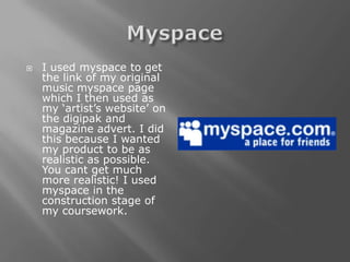    I used myspace to get
    the link of my original
    music myspace page
    which I then used as
    my ‘artist’s website’ on
    the digipak and
    magazine advert. I did
    this because I wanted
    my product to be as
    realistic as possible.
    You cant get much
    more realistic! I used
    myspace in the
    construction stage of
    my coursework.
 