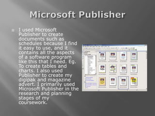    I used Microsoft
    Publisher to create
    documents such as
    schedules because I find
    it easy to use, and it
    contains all the aspects
    of a software program
    like this that I need. Eg.
    To create tables and
    charts. I also used
    Publisher to create my
    digipak and magazine
    advert. I primarily used
    Microsoft Publisher in the
    research and planning
    stages of my
    coursework.
 
