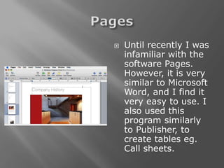    Until recently I was
    infamiliar with the
    software Pages.
    However, it is very
    similar to Microsoft
    Word, and I find it
    very easy to use. I
    also used this
    program similarly
    to Publisher, to
    create tables eg.
    Call sheets.
 