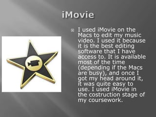    I used iMovie on the
    Macs to edit my music
    video. I used it because
    it is the best editing
    software that I have
    access to. It is available
    most of the time
    (depending if the Macs
    are busy), and once I
    got my head around it,
    it was quite easy to
    use. I used iMovie in
    the costruction stage of
    my coursework.
 