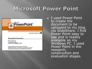    I used Power Point
    to create the
    document to be
    uploaded to my blog
    via SlideShare. I find
    Power Point easy to
    use and is readily
    available on my
    Windows PC. I used
    Power Point in the
    research,
    construction and
    evaluation stages.
 