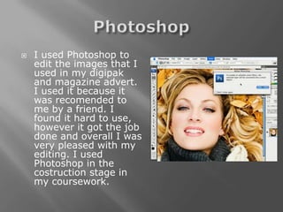   I used Photoshop to
    edit the images that I
    used in my digipak
    and magazine advert.
    I used it because it
    was recomended to
    me by a friend. I
    found it hard to use,
    however it got the job
    done and overall I was
    very pleased with my
    editing. I used
    Photoshop in the
    costruction stage in
    my coursework.
 