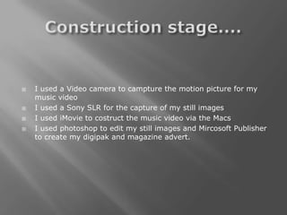    I used a Video camera to campture the motion picture for my
    music video
   I used a Sony SLR for the capture of my still images
   I used iMovie to costruct the music video via the Macs
   I used photoshop to edit my still images and Mircosoft Publisher
    to create my digipak and magazine advert.
 