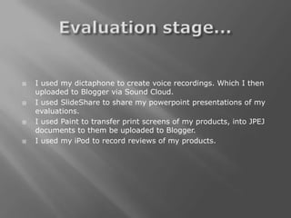    I used my dictaphone to create voice recordings. Which I then
    uploaded to Blogger via Sound Cloud.
   I used SlideShare to share my powerpoint presentations of my
    evaluations.
   I used Paint to transfer print screens of my products, into JPEJ
    documents to them be uploaded to Blogger.
   I used my iPod to record reviews of my products.
 