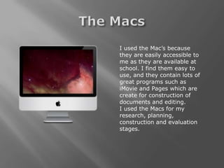 I used the Mac’s because
they are easily accessible to
me as they are available at
school. I find them easy to
use, and they contain lots of
great programs such as
iMovie and Pages which are
create for construction of
documents and editing.
I used the Macs for my
research, planning,
construction and evaluation
stages.
 