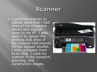    I used the scanner to
    upload plans that I had
    draw of the magazine
    advert and digipak
    cover to my PC. I also
    used it to upload the
    drawing that drew of
    the musical instruments
    for the digipak booklet.
    I then uploaded them
    to by blog. I used my
    scanner in the research,
    planning, and
    construction stages.
 