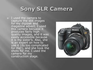    I used the camera to
    capture the still images
    for my digipak and
    magazine advert. I used
    this camera becuase it
    produces fairly high
    quality images, and it was
    easily accessible because
    it is my sister’s. Also, she
    is an expert on how to
    use it (its too complicated
    for me!), and she took the
    shots for me. I used the
    camera for my
    construction stage.
 