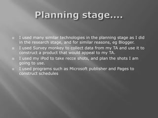    I used many similar technologies in the planning stage as I did
    in the research stage, and for similar reasons, eg Blogger.
   I used Survey monkey to collect data from my TA and use it to
    construct a product that would appeal to my TA.
   I used my iPod to take recce shots, and plan the shots I am
    going to use.
   I used programs such as Microsoft publisher and Pages to
    construct schedules
 