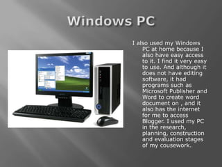 I also used my Windows
    PC at home because I
    also have easy access
    to it. I find it very easy
    to use. And although it
    does not have editing
    software, it had
    programs such as
    Microsoft Publisher and
    Word to create word
    document on , and it
    also has the internet
    for me to access
    Blogger. I used my PC
    in the research,
    planning, construction
    and evaluation stages
    of my cousework.
 
