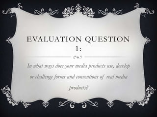 EVALUATION QUESTION
         1:

In what ways does your media products use, develop
 or challenge forms and conventions of real media
                    products?
 