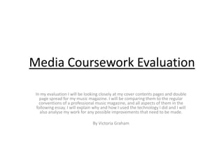 Media Coursework Evaluation

 In my evaluation I will be looking closely at my cover contents pages and double
    page spread for my music magazine. I will be comparing them to the regular
   conventions of a professional music magazine, and all aspects of them in the
  following essay. I will explain why and how I used the technology I did and I will
    also analyse my work for any possible improvements that need to be made.

                                By Victoria Graham
 