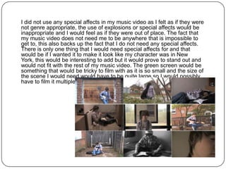 I did not use any special affects in my music video as I felt as if they were
not genre appropriate, the use of explosions or special affects would be
inappropriate and I would feel as if they were out of place. The fact that
my music video does not need me to be anywhere that is impossible to
get to, this also backs up the fact that I do not need any special affects.
There is only one thing that I would need special affects for and that
would be if I wanted it to make it look like my character was in New
York, this would be interesting to add but it would prove to stand out and
would not fit with the rest of my music video. The green screen would be
something that would be tricky to film with as it is so small and the size of
the scene I would need would have to be quite large so I would possibly
have to film it multiple times before I would be able to use it.
 