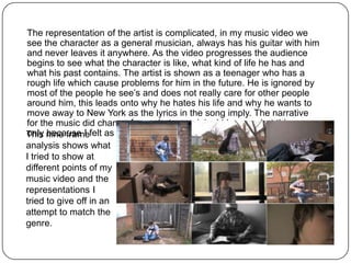 The representation of the artist is complicated, in my music video we
see the character as a general musician, always has his guitar with him
and never leaves it anywhere. As the video progresses the audience
begins to see what the character is like, what kind of life he has and
what his past contains. The artist is shown as a teenager who has a
rough life which cause problems for him in the future. He is ignored by
most of the people he see’s and does not really care for other people
around him, this leads onto why he hates his life and why he wants to
move away to New York as the lyrics in the song imply. The narrative
for the music did change from what my original idea was but this was
This nine framefelt as if this would fit the indie rock genre better.
only because I
analysis shows what
I tried to show at
different points of my
music video and the
representations I
tried to give off in an
attempt to match the
genre.
 