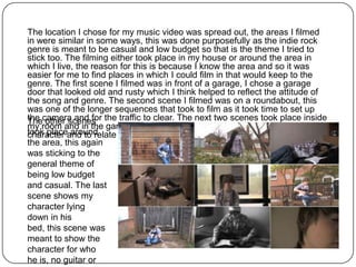 The location I chose for my music video was spread out, the areas I filmed
in were similar in some ways, this was done purposefully as the indie rock
genre is meant to be casual and low budget so that is the theme I tried to
stick too. The filming either took place in my house or around the area in
which I live, the reason for this is because I know the area and so it was
easier for me to find places in which I could film in that would keep to the
genre. The first scene I filmed was in front of a garage, I chose a garage
door that looked old and rusty which I think helped to reflect the attitude of
the song and genre. The second scene I filmed was on a roundabout, this
was one of the longer sequences that took to film as it took time to set up
the camera and for the traffic to clear. The next two scenes took place inside
The other scenes
my room and in the garage, these were to show the emotional side of my
took placeand to relate to the lyrics.
character around
the area, this again
was sticking to the
general theme of
being low budget
and casual. The last
scene shows my
character lying
down in his
bed, this scene was
meant to show the
character for who
he is, no guitar or
 