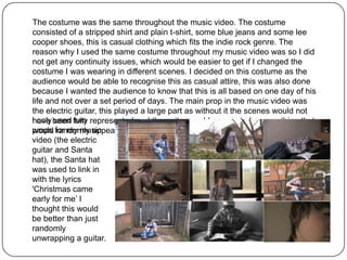 The costume was the same throughout the music video. The costume
consisted of a stripped shirt and plain t-shirt, some blue jeans and some lee
cooper shoes, this is casual clothing which fits the indie rock genre. The
reason why I used the same costume throughout my music video was so I did
not get any continuity issues, which would be easier to get if I changed the
costume I was wearing in different scenes. I decided on this costume as the
audience would be able to recognise this as casual attire, this was also done
because I wanted the audience to know that this is all based on one day of his
life and not over a set period of days. The main prop in the music video was
the electric guitar, this played a large part as without it the scenes would not
I only been fully represented and the guitar would appear to be something that
have used two
props for my music
would randomly appear into scenes which I did not want.
video (the electric
guitar and Santa
hat), the Santa hat
was used to link in
with the lyrics
'Christmas came
early for me’ I
thought this would
be better than just
randomly
unwrapping a guitar.
 
