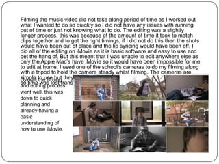 Filming the music video did not take along period of time as I worked out
what I wanted to do so quickly so I did not have any issues with running
out of time or just not knowing what to do. The editing was a slightly
longer process, this was because of the amount of time it took to match
clips together and to get the right timings, if I did not do this then the shots
would have been out of place and the lip syncing would have been off. I
did all of the editing on iMovie as it is basic software and easy to use and
get the hang of. But this meant that I was unable to edit anywhere else as
only the Apple Mac’s have iMovie so it would have been impossible for me
to edit at home. I used one of the school’s cameras to do my filming along
with a tripod to hold the camera steady whilst filming. The cameras are
Overall to use but they do not always want to connect with the Apple Mac’s
simple the filming
so time was lost transferring the clips to iMovie.
and editing process
went well, this was
down to quick
planning and
already having a
basic
understanding of
how to use iMovie.
 