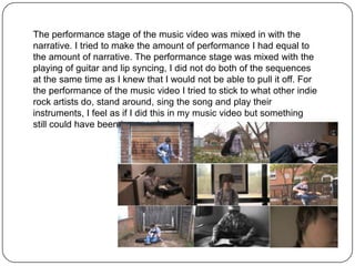The performance stage of the music video was mixed in with the
narrative. I tried to make the amount of performance I had equal to
the amount of narrative. The performance stage was mixed with the
playing of guitar and lip syncing, I did not do both of the sequences
at the same time as I knew that I would not be able to pull it off. For
the performance of the music video I tried to stick to what other indie
rock artists do, stand around, sing the song and play their
instruments, I feel as if I did this in my music video but something
still could have been improved.
 