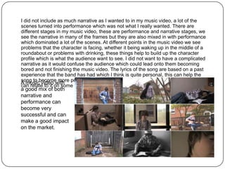 I did not include as much narrative as I wanted to in my music video, a lot of the
scenes turned into performance which was not what I really wanted. There are
different stages in my music video, these are performance and narrative stages, we
see the narrative in many of the frames but they are also mixed in with performance
which dominated a lot of the scenes. At different points in the music video we see
problems that the character is facing, whether it being waking up in the middle of a
roundabout or problems with drinking, these things help to build up the character
profile which is what the audience want to see. I did not want to have a complicated
narrative as it would confuse the audience which could lead onto them becoming
bored and not finishing the music video. The lyrics of the song are based on a past
experience that the band has had which I think is quite personal, this can help the
A musicbecome more popular due to how realistic it is and that the target audience
song to
           video with
can relate to it on some level.
a good mix of both
narrative and
performance can
become very
successful and can
make a good impact
on the market.
 