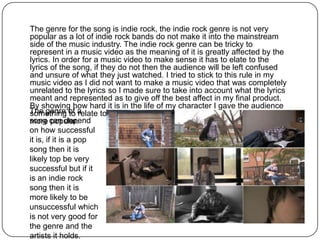 The genre for the song is indie rock, the indie rock genre is not very
popular as a lot of indie rock bands do not make it into the mainstream
side of the music industry. The indie rock genre can be tricky to
represent in a music video as the meaning of it is greatly affected by the
lyrics. In order for a music video to make sense it has to elate to the
lyrics of the song, if they do not then the audience will be left confused
and unsure of what they just watched. I tried to stick to this rule in my
music video as I did not want to make a music video that was completely
unrelated to the lyrics so I made sure to take into account what the lyrics
meant and represented as to give off the best affect in my final product.
By showing how hard it is in the life of my character I gave the audience
The genre of a
something to relate to, as this is something that can make a song even
song can depend
more popular.
on how successful
it is, if it is a pop
song then it is
likely top be very
successful but if it
is an indie rock
song then it is
more likely to be
unsuccessful which
is not very good for
the genre and the
artists it holds.
 