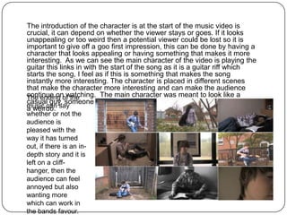The introduction of the character is at the start of the music video is
crucial, it can depend on whether the viewer stays or goes. If it looks
unappealing or too weird then a potential viewer could be lost so it is
important to give off a goo first impression, this can be done by having a
character that looks appealing or having something that makes it more
interesting. As we can see the main character of the video is playing the
guitar this links in with the start of the song as it is a guitar riff which
starts the song, I feel as if this is something that makes the song
instantly more interesting. The character is placed in different scenes
that make the character more interesting and can make the audience
continue on watching. The main character was meant to look like a
The ending of the
casual guy, someone that would be seen but would not be thought of as
music can say
a weirdo.
whether or not the
audience is
pleased with the
way it has turned
out, if there is an in-
depth story and it is
left on a cliff-
hanger, then the
audience can feel
annoyed but also
wanting more
which can work in
the bands favour.
 