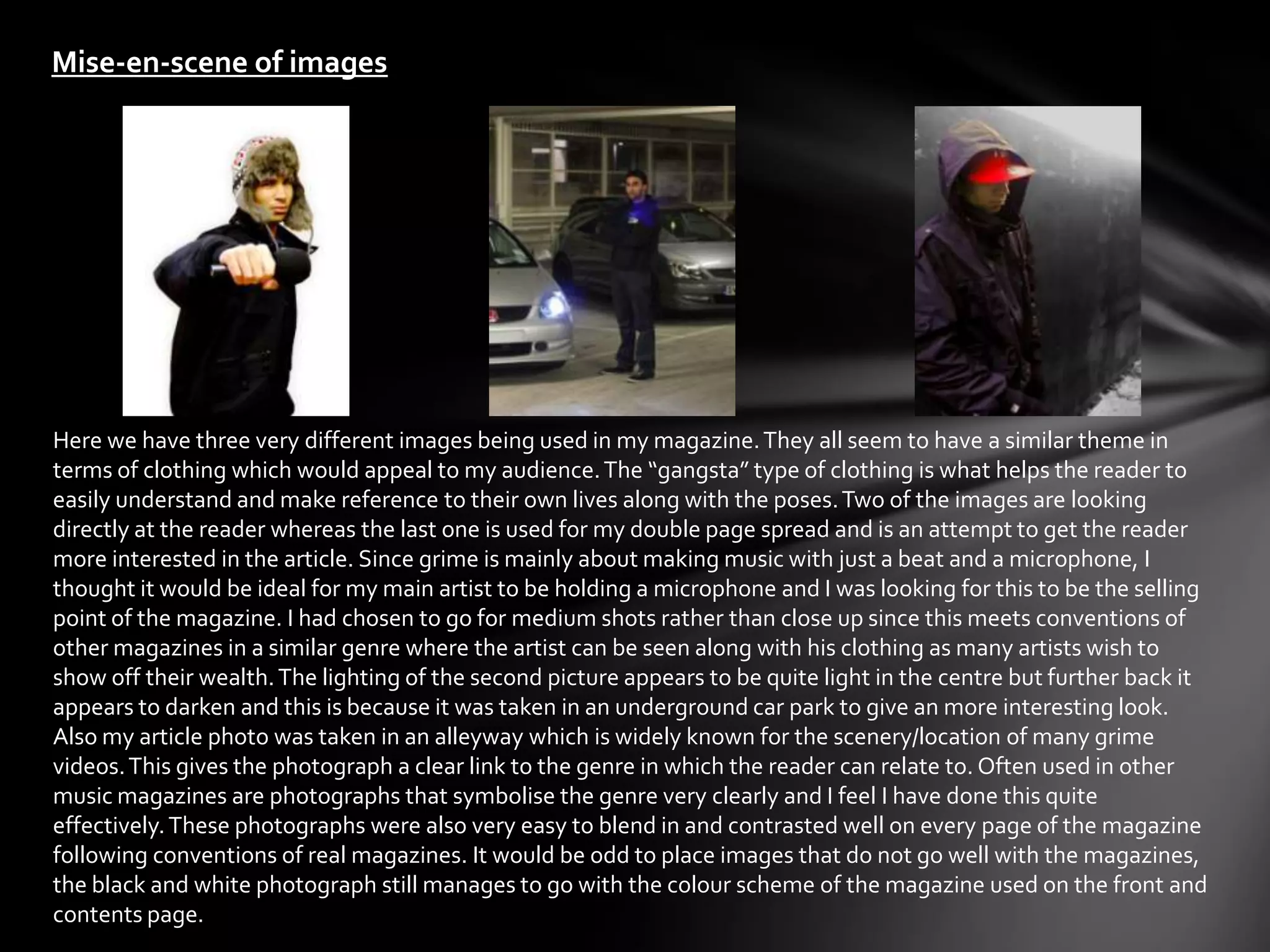Mise-en-scene of images




Here we have three very different images being used in my magazine. They all seem to have a similar theme in
terms of clothing which would appeal to my audience. The “gangsta” type of clothing is what helps the reader to
easily understand and make reference to their own lives along with the poses. Two of the images are looking
directly at the reader whereas the last one is used for my double page spread and is an attempt to get the reader
more interested in the article. Since grime is mainly about making music with just a beat and a microphone, I
thought it would be ideal for my main artist to be holding a microphone and I was looking for this to be the selling
point of the magazine. I had chosen to go for medium shots rather than close up since this meets conventions of
other magazines in a similar genre where the artist can be seen along with his clothing as many artists wish to
show off their wealth. The lighting of the second picture appears to be quite light in the centre but further back it
appears to darken and this is because it was taken in an underground car park to give an more interesting look.
Also my article photo was taken in an alleyway which is widely known for the scenery/location of many grime
videos. This gives the photograph a clear link to the genre in which the reader can relate to. Often used in other
music magazines are photographs that symbolise the genre very clearly and I feel I have done this quite
effectively. These photographs were also very easy to blend in and contrasted well on every page of the magazine
following conventions of real magazines. It would be odd to place images that do not go well with the magazines,
the black and white photograph still manages to go with the colour scheme of the magazine used on the front and
contents page.
 