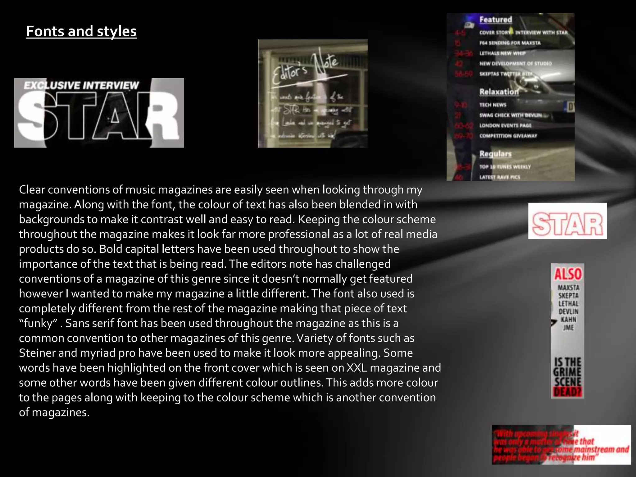 Fonts and styles




Clear conventions of music magazines are easily seen when looking through my
magazine. Along with the font, the colour of text has also been blended in with
backgrounds to make it contrast well and easy to read. Keeping the colour scheme
throughout the magazine makes it look far more professional as a lot of real media
products do so. Bold capital letters have been used throughout to show the
importance of the text that is being read. The editors note has challenged
conventions of a magazine of this genre since it doesn’t normally get featured
however I wanted to make my magazine a little different. The font also used is
completely different from the rest of the magazine making that piece of text
“funky” . Sans serif font has been used throughout the magazine as this is a
common convention to other magazines of this genre. Variety of fonts such as
Steiner and myriad pro have been used to make it look more appealing. Some
words have been highlighted on the front cover which is seen on XXL magazine and
some other words have been given different colour outlines. This adds more colour
to the pages along with keeping to the colour scheme which is another convention
of magazines.
 