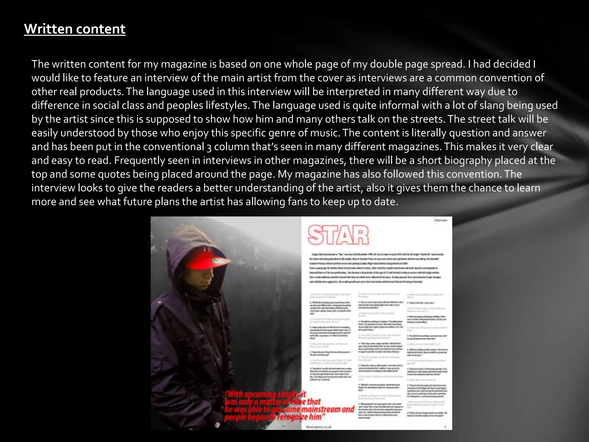 Written content

 The written content for my magazine is based on one whole page of my double page spread. I had decided I
 would like to feature an interview of the main artist from the cover as interviews are a common convention of
 other real products. The language used in this interview will be interpreted in many different way due to
 difference in social class and peoples lifestyles. The language used is quite informal with a lot of slang being used
 by the artist since this is supposed to show how him and many others talk on the streets. The street talk will be
 easily understood by those who enjoy this specific genre of music. The content is literally question and answer
 and has been put in the conventional 3 column that’s seen in many different magazines. This makes it very clear
 and easy to read. Frequently seen in interviews in other magazines, there will be a short biography placed at the
 top and some quotes being placed around the page. My magazine has also followed this convention. The
 interview looks to give the readers a better understanding of the artist, also it gives them the chance to learn
 more and see what future plans the artist has allowing fans to keep up to date.
 