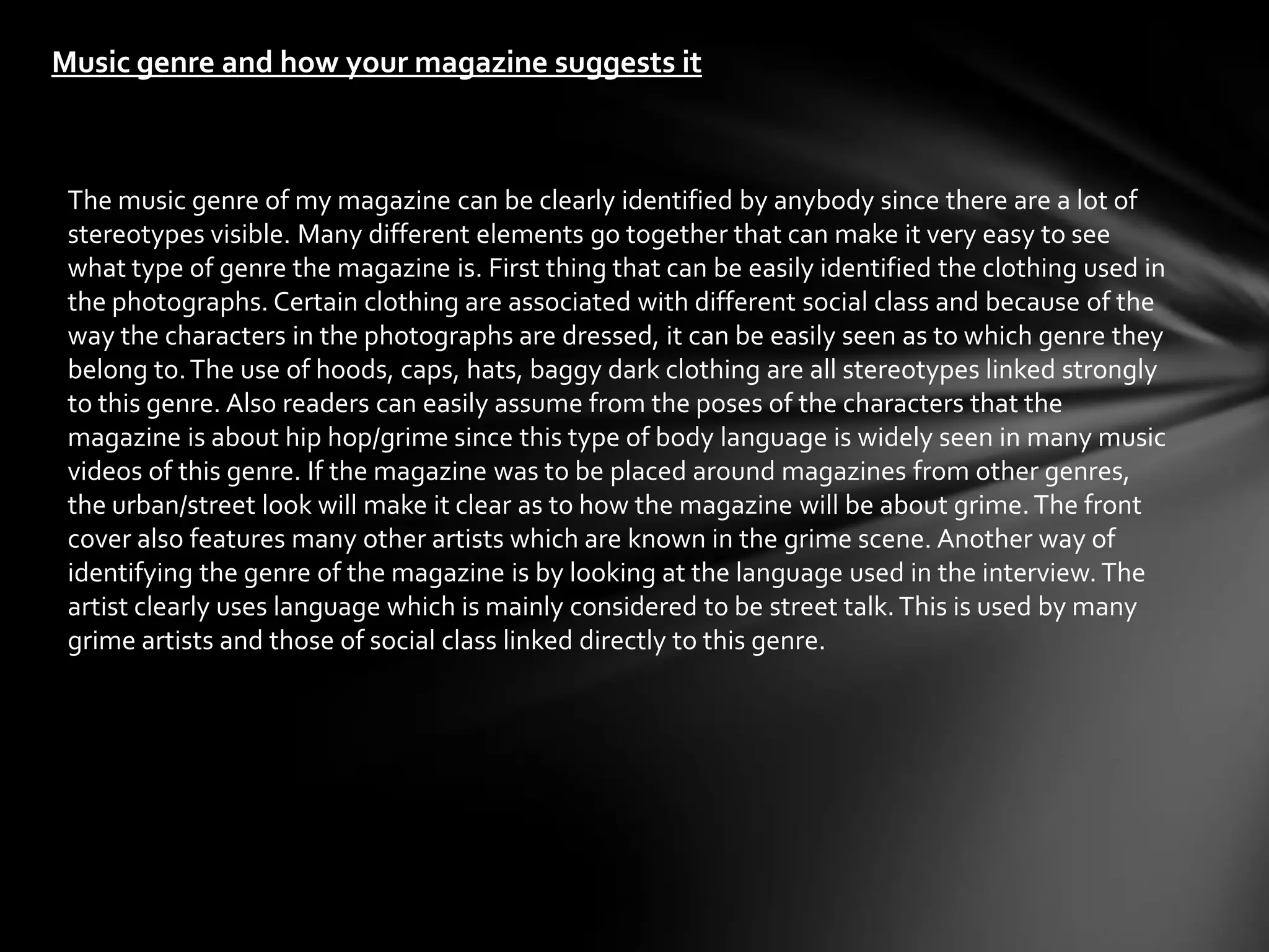 Music genre and how your magazine suggests it



 The music genre of my magazine can be clearly identified by anybody since there are a lot of
 stereotypes visible. Many different elements go together that can make it very easy to see
 what type of genre the magazine is. First thing that can be easily identified the clothing used in
 the photographs. Certain clothing are associated with different social class and because of the
 way the characters in the photographs are dressed, it can be easily seen as to which genre they
 belong to. The use of hoods, caps, hats, baggy dark clothing are all stereotypes linked strongly
 to this genre. Also readers can easily assume from the poses of the characters that the
 magazine is about hip hop/grime since this type of body language is widely seen in many music
 videos of this genre. If the magazine was to be placed around magazines from other genres,
 the urban/street look will make it clear as to how the magazine will be about grime. The front
 cover also features many other artists which are known in the grime scene. Another way of
 identifying the genre of the magazine is by looking at the language used in the interview. The
 artist clearly uses language which is mainly considered to be street talk. This is used by many
 grime artists and those of social class linked directly to this genre.
 