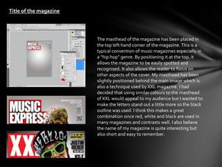 Title of the magazine




                        The masthead of the magazine has been placed in
                        the top left hand corner of the magazine. This is a
                        typical convention of music magazines especially in
                        a “hip hop” genre. By positioning it at the top, it
                        allows the magazine to be easily spotted and
                        recognised. It also allows the reader to focus on
                        other aspects of the cover. My masthead has been
                        slightly positioned behind the main image which is
                        also a technique used by XXL magazine. I had
                        decided that using similar colours to the masthead
                        of XXL would appeal to my audience but I wanted to
                        make the letters stand out a little more so the black
                        outline was used. I think this makes a great
                        combination since red, white and black are used in
                        many magazines and contrasts well. I also believe
                        the name of my magazine is quite interesting but
                        also short and easy to remember.
 