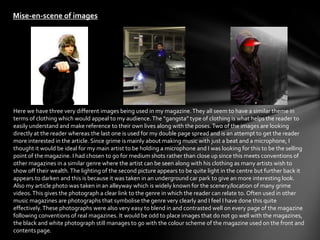 Mise-en-scene of images




Here we have three very different images being used in my magazine. They all seem to have a similar theme in
terms of clothing which would appeal to my audience. The “gangsta” type of clothing is what helps the reader to
easily understand and make reference to their own lives along with the poses. Two of the images are looking
directly at the reader whereas the last one is used for my double page spread and is an attempt to get the reader
more interested in the article. Since grime is mainly about making music with just a beat and a microphone, I
thought it would be ideal for my main artist to be holding a microphone and I was looking for this to be the selling
point of the magazine. I had chosen to go for medium shots rather than close up since this meets conventions of
other magazines in a similar genre where the artist can be seen along with his clothing as many artists wish to
show off their wealth. The lighting of the second picture appears to be quite light in the centre but further back it
appears to darken and this is because it was taken in an underground car park to give an more interesting look.
Also my article photo was taken in an alleyway which is widely known for the scenery/location of many grime
videos. This gives the photograph a clear link to the genre in which the reader can relate to. Often used in other
music magazines are photographs that symbolise the genre very clearly and I feel I have done this quite
effectively. These photographs were also very easy to blend in and contrasted well on every page of the magazine
following conventions of real magazines. It would be odd to place images that do not go well with the magazines,
the black and white photograph still manages to go with the colour scheme of the magazine used on the front and
contents page.
 