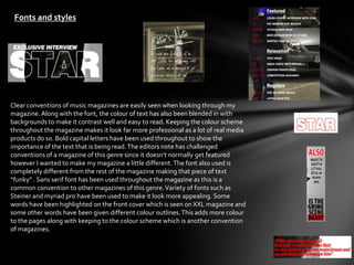 Fonts and styles




Clear conventions of music magazines are easily seen when looking through my
magazine. Along with the font, the colour of text has also been blended in with
backgrounds to make it contrast well and easy to read. Keeping the colour scheme
throughout the magazine makes it look far more professional as a lot of real media
products do so. Bold capital letters have been used throughout to show the
importance of the text that is being read. The editors note has challenged
conventions of a magazine of this genre since it doesn’t normally get featured
however I wanted to make my magazine a little different. The font also used is
completely different from the rest of the magazine making that piece of text
“funky” . Sans serif font has been used throughout the magazine as this is a
common convention to other magazines of this genre. Variety of fonts such as
Steiner and myriad pro have been used to make it look more appealing. Some
words have been highlighted on the front cover which is seen on XXL magazine and
some other words have been given different colour outlines. This adds more colour
to the pages along with keeping to the colour scheme which is another convention
of magazines.
 