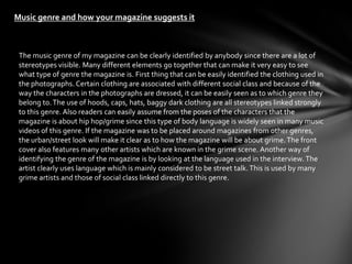 Music genre and how your magazine suggests it



 The music genre of my magazine can be clearly identified by anybody since there are a lot of
 stereotypes visible. Many different elements go together that can make it very easy to see
 what type of genre the magazine is. First thing that can be easily identified the clothing used in
 the photographs. Certain clothing are associated with different social class and because of the
 way the characters in the photographs are dressed, it can be easily seen as to which genre they
 belong to. The use of hoods, caps, hats, baggy dark clothing are all stereotypes linked strongly
 to this genre. Also readers can easily assume from the poses of the characters that the
 magazine is about hip hop/grime since this type of body language is widely seen in many music
 videos of this genre. If the magazine was to be placed around magazines from other genres,
 the urban/street look will make it clear as to how the magazine will be about grime. The front
 cover also features many other artists which are known in the grime scene. Another way of
 identifying the genre of the magazine is by looking at the language used in the interview. The
 artist clearly uses language which is mainly considered to be street talk. This is used by many
 grime artists and those of social class linked directly to this genre.
 
