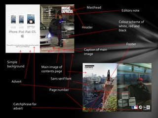 Masthead
                                                                Editors note


                                                               Colour scheme of
                                            Header             white, red and
                                                               black


                                                                   Footer
                                             Caption of main
                                             image

Simple
background           Main image of
                     contents page

                          Sans serif font
  Advert

                          Page number



   Catchphrase for
   advert
 