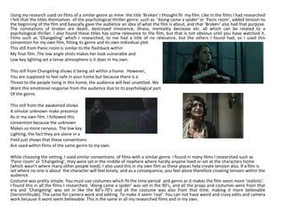 Using my research used on films of a similar genre as mine the title ‘Broken’ I thought fit my film. Like in the films I had researched
I felt that the titles themselves of the psychological thriller genre; such as ‘Along came a spider’ or ‘Panic room’, added tension to
the beginning of the film and basically gave the audience an idea of what the film is about, and that ‘Broken’ also had that purpose.
The conotations of broken are death, destroyed innocence, illness, mentality decrease etc. all which can be related to a
psychological thriller. I also found these titles has some relevance to the film, but that is not obvious until you have watched it.
Films such as ‘Changeling’ which I researched, to me had a title of no relevance, but the others I found had, so I used this
convention for my own film, fitting its genre and its own individual plot.
This still from Panic room is similar to the flashback within
My final film. The low angle shots makes her look vulnerable and
Low key lighting set a tense atmosphere is it does in my own.
This still from Changeling shows it being set within a home. However,
You are supposed to feel safe in your home but because there is a
Threat to the people living in this home, the audience will feel unsettled. We
Want this emotional response from the audience due to its psychological part
Of the genre.
This still from the awakened shows
A simular unknown make presence
As in my own film. I followed this
convention because the unknown
Makes us more nervous. The low key
Lighting, the fact they are alone in a
Field just shows that these conventions
Are used within films of the same genre to my own.
While choosing the setting, I used similar conventions of films with a similar genre. I found in many films I researched such as
‘Panic room’ or ‘Changeling’, they were set in the middle of nowhere where hardly anyone lived or set at the characters home
(which wasn’t where many other people lived). I also used this in my own film as these places help create tension also. If a film is
set where no one is about the character will feel lonely, and as a consequence, you feel alone therefore creating tension within the
audience.
Costume was pretty simple. You must use costumes which fit the time period and genre as it makes the film seem more ‘realistic’.
I found this in all the films I researched. ‘Along came a spider’ was set in the 90’s, and all the props and costumes were from that
era and ‘Changeling’ was set in like the 60’s-70’s and all the costume was also from that time, making it more believable
(Verisimilitude). The same for camera work and editing. To make it seem ‘real’. You can not have weird and crazy edits and camera
work because it wont seem believable. This is the same in all my researched films and in my own.
 