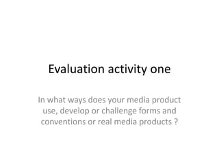 Evaluation activity one
In what ways does your media product
use, develop or challenge forms and
conventions or real media products ?
 