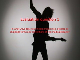 Evaluation question 1
In what ways does your media product use, develop or
challenge forms and conventions of real media products?

 