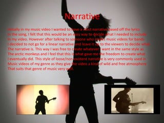 Narrative
Initially in my music video I wanted to have a strict narrative based off the lyrics
In the song, I felt that this would be an easy way to decide what I needed to include
In my video. However after talking to someone who makes music videos for bands
I decided to not go for a linear narrative and leave it up to the viewers to decide what
The narrative is. This way I was free to create whatever I want in the same style as
The arctic monkeys and I feel that this is what gave me the freedom to create what
I eventually did. This style of loose/non-existent narrative is very commonly used in
Music videos of my genre as they give the video a kind of wild and free atmosphere
That suits that genre of music very well.

 